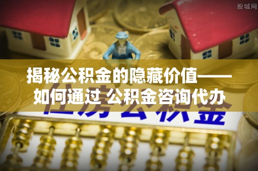 靖宇揭秘公积金的隐藏价值——如何通过 公积金咨询代办提取 优化财富管理