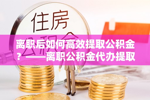 靖宇离职后如何高效提取公积金？——离职公积金代办提取全流程解析