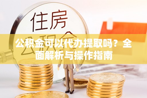 靖宇公积金可以代办提取吗？全面解析与操作指南