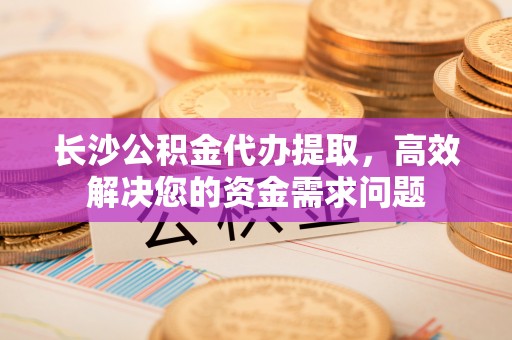 靖宇长沙公积金代办提取，高效解决您的资金需求问题