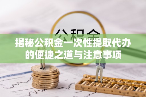 靖宇揭秘公积金一次性提取代办的便捷之道与注意事项