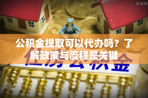靖宇公积金提取可以代办吗？了解政策与流程是关键