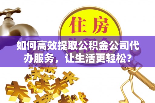 靖宇如何高效提取公积金公司代办服务，让生活更轻松？