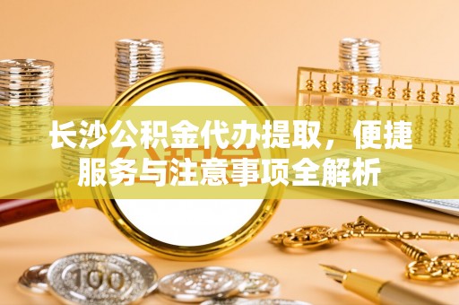 靖宇长沙公积金代办提取，便捷服务与注意事项全解析