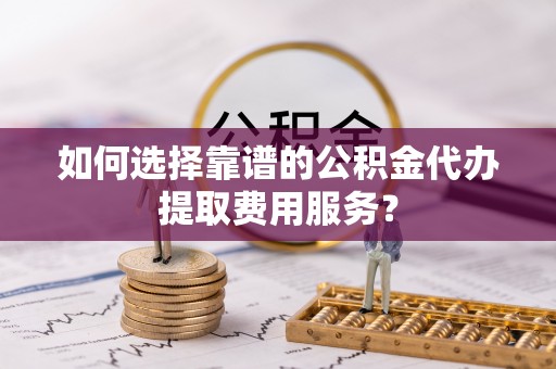 靖宇如何选择靠谱的公积金代办提取费用服务？