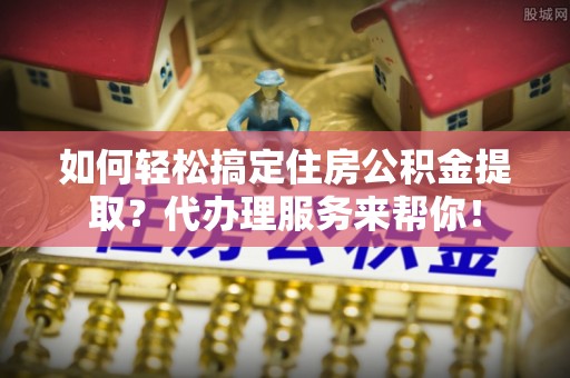 靖宇如何轻松搞定住房公积金提取？代办理服务来帮你！