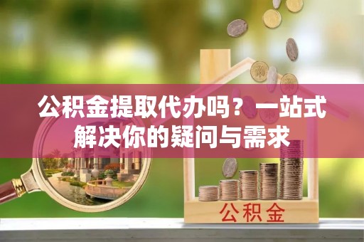 靖宇公积金提取代办吗？一站式解决你的疑问与需求