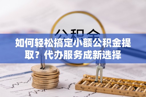 靖宇如何轻松搞定小额公积金提取？代办服务成新选择