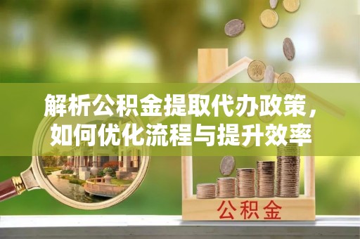 靖宇解析公积金提取代办政策，如何优化流程与提升效率