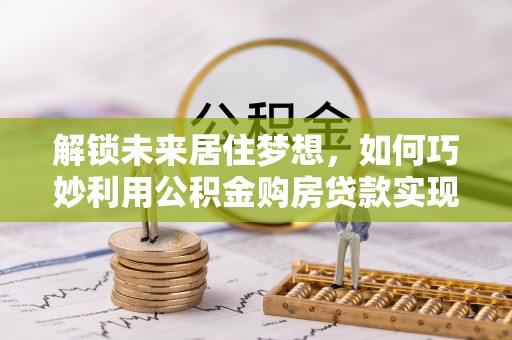 靖宇解锁未来居住梦想，如何巧妙利用公积金购房贷款实现房产投资