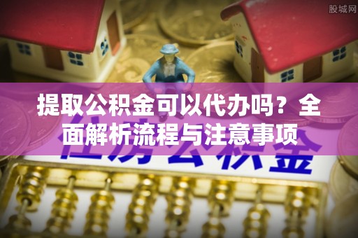 靖宇提取公积金可以代办吗？全面解析流程与注意事项