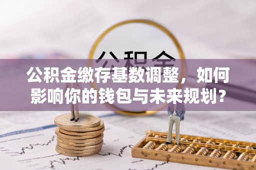 靖宇公积金缴存基数调整，如何影响你的钱包与未来规划？