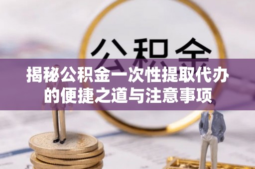 靖宇揭秘公积金一次性提取代办的便捷之道与注意事项