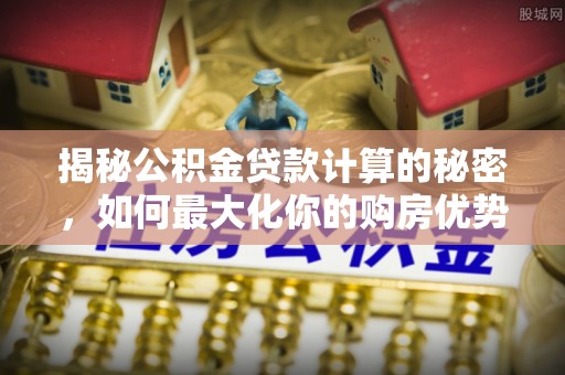靖宇揭秘公积金贷款计算的秘密，如何最大化你的购房优势