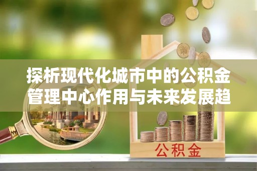 靖宇探析现代化城市中的公积金管理中心作用与未来发展趋势