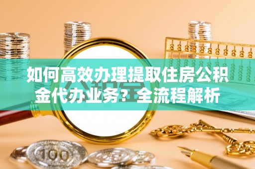 靖宇如何高效办理提取住房公积金代办业务？全流程解析