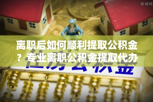 靖宇离职后如何顺利提取公积金？专业离职公积金提取代办服务指南