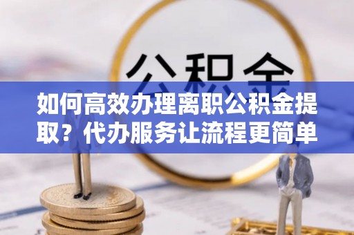 靖宇如何高效办理离职公积金提取？代办服务让流程更简单