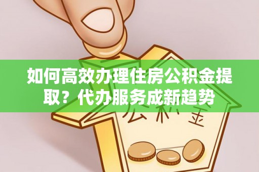 靖宇如何高效办理住房公积金提取？代办服务成新趋势