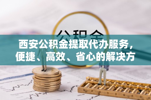 靖宇西安公积金提取代办服务，便捷、高效、省心的解决方案