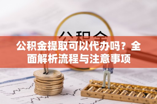 靖宇公积金提取可以代办吗？全面解析流程与注意事项