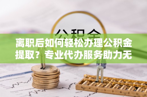 靖宇离职后如何轻松办理公积金提取？专业代办服务助力无忧