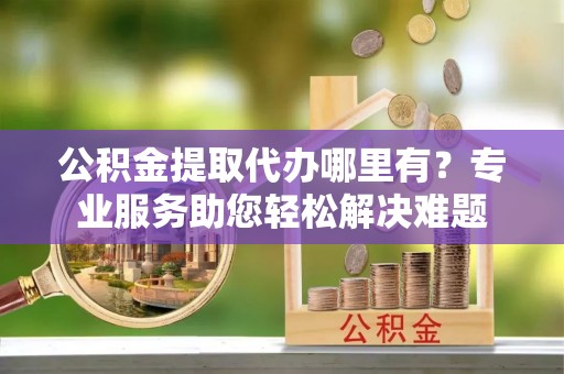 靖宇公积金提取代办哪里有？专业服务助您轻松解决难题
