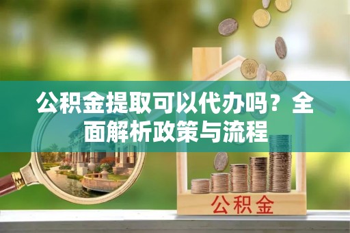 靖宇公积金提取可以代办吗？全面解析政策与流程