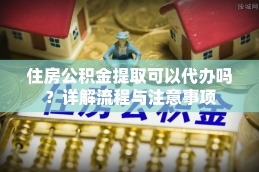 靖宇住房公积金提取可以代办吗？详解流程与注意事项