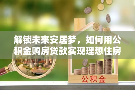 靖宇解锁未来安居梦，如何用公积金购房贷款实现理想住房计划