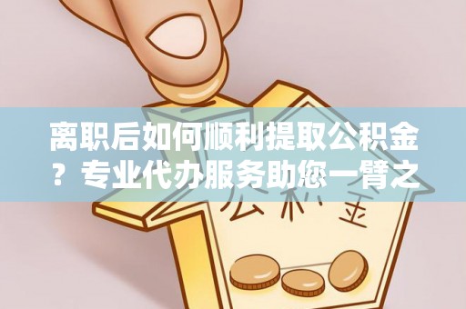 靖宇离职后如何顺利提取公积金？专业代办服务助您一臂之力