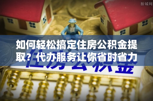 靖宇如何轻松搞定住房公积金提取？代办服务让你省时省力