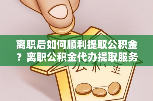 靖宇离职后如何顺利提取公积金？离职公积金代办提取服务助力无忧办理