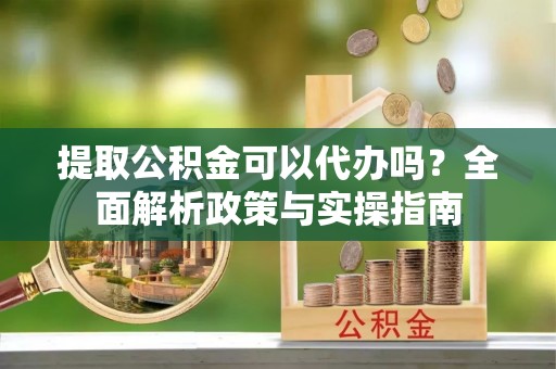 靖宇提取公积金可以代办吗？全面解析政策与实操指南