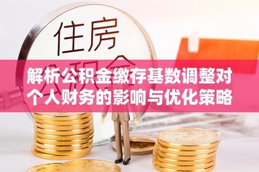 靖宇解析公积金缴存基数调整对个人财务的影响与优化策略