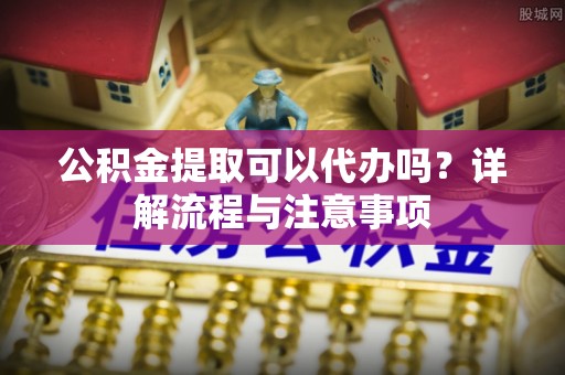 靖宇公积金提取可以代办吗？详解流程与注意事项