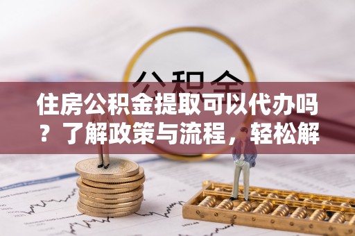 靖宇住房公积金提取可以代办吗？了解政策与流程，轻松解决你的疑问