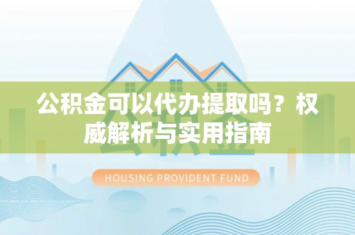 靖宇公积金可以代办提取吗？权威解析与实用指南