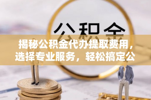 靖宇揭秘公积金代办提取费用，选择专业服务，轻松搞定公积金提取
