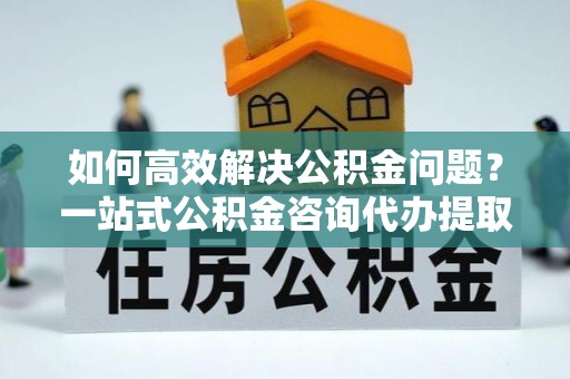 靖宇如何高效解决公积金问题？一站式公积金咨询代办提取服务全解析