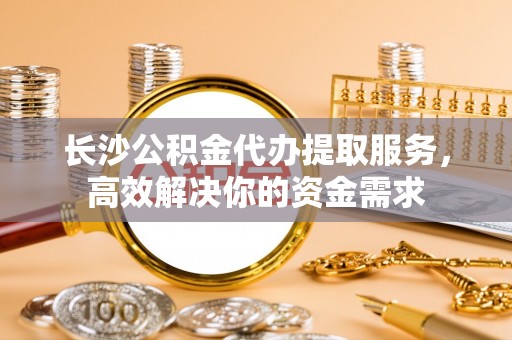 靖宇长沙公积金代办提取服务，高效解决你的资金需求