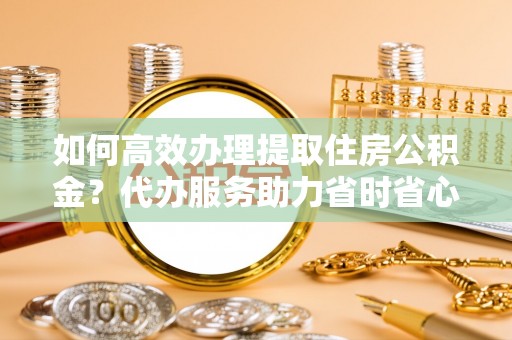 靖宇如何高效办理提取住房公积金？代办服务助力省时省心