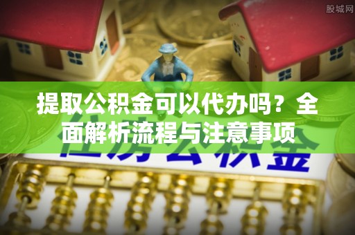 靖宇提取公积金可以代办吗？全面解析流程与注意事项