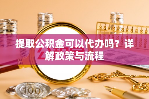 靖宇提取公积金可以代办吗？详解政策与流程