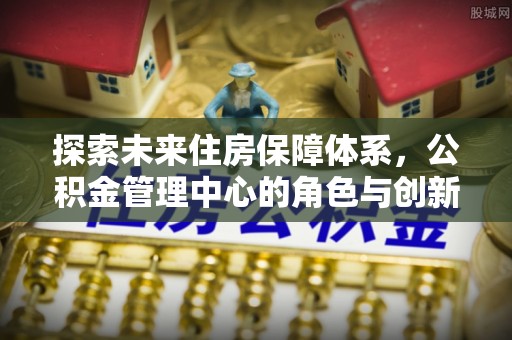 靖宇探索未来住房保障体系，公积金管理中心的角色与创新