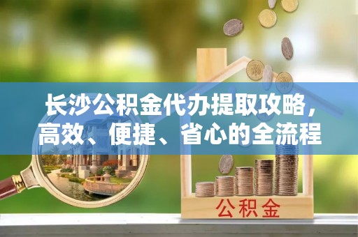 靖宇长沙公积金代办提取攻略，高效、便捷、省心的全流程解析