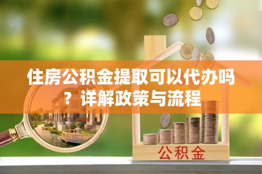 靖宇住房公积金提取可以代办吗？详解政策与流程