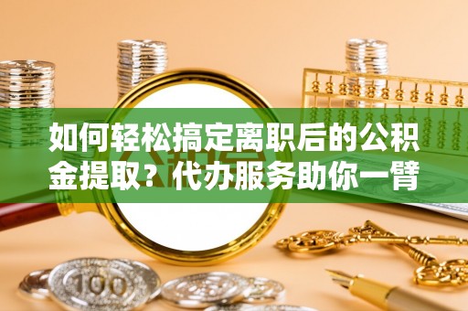 靖宇如何轻松搞定离职后的公积金提取？代办服务助你一臂之力