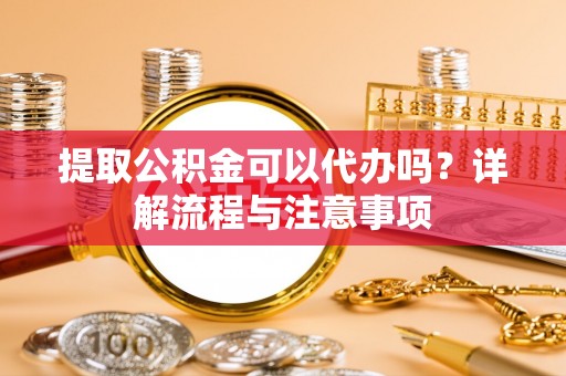 靖宇提取公积金可以代办吗？详解流程与注意事项
