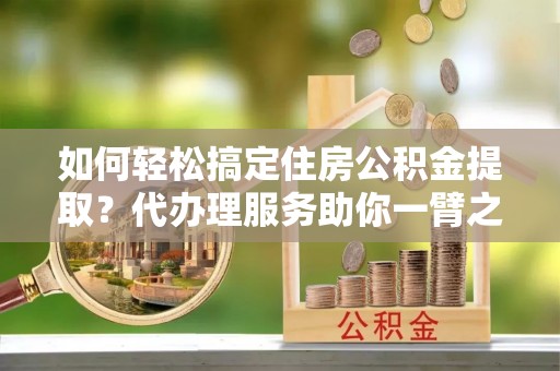 靖宇如何轻松搞定住房公积金提取？代办理服务助你一臂之力